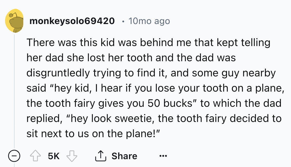 number - monkeysolo69420 10mo ago There was this kid was behind me that kept telling her dad she lost her tooth and the dad was disgruntledly trying to find it, and some guy nearby said "hey kid, I hear if you lose your tooth on a plane, the tooth fairy g
